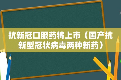 抗新冠口服药将上市（国产抗新型冠状病毒两种新药）