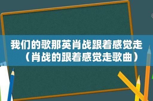 我们的歌那英肖战跟着感觉走（肖战的跟着感觉走歌曲）