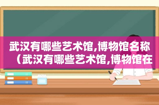 武汉有哪些艺术馆,博物馆名称（武汉有哪些艺术馆,博物馆在哪里）