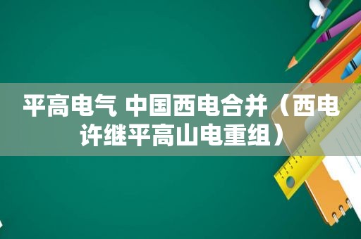 平高电气 中国西电合并（西电许继平高山电重组）