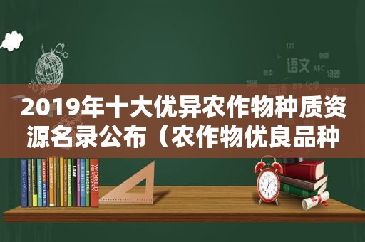 2019年十大优异农作物种质资源名录公布（农作物优良品种）