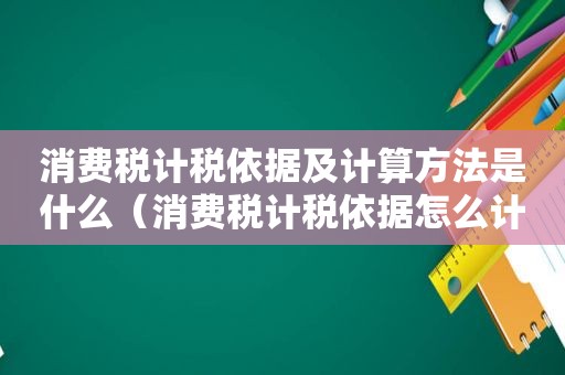 消费税计税依据及计算方法是什么（消费税计税依据怎么计算）