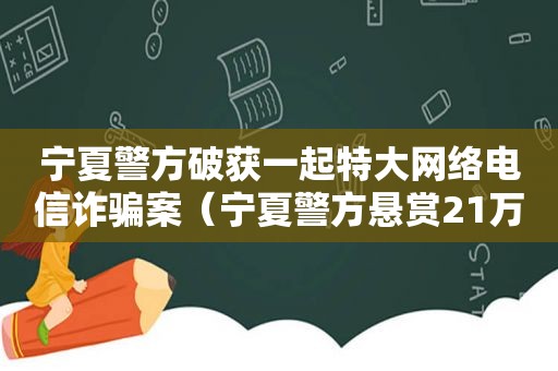 宁夏警方破获一起特大网络电信诈骗案（宁夏警方悬赏21万通缉嫌疑人）