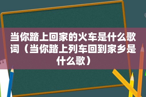 当你踏上回家的火车是什么歌词（当你踏上列车回到家乡是什么歌）