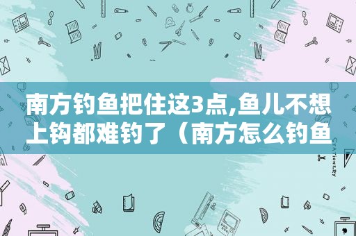 南方钓鱼把住这3点,鱼儿不想上钩都难钓了（南方怎么钓鱼）