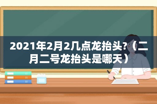 2021年2月2几点龙抬头?（二月二号龙抬头是哪天）