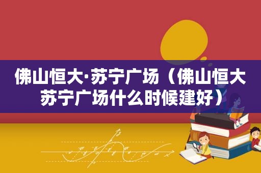 佛山恒大·苏宁广场（佛山恒大苏宁广场什么时候建好）