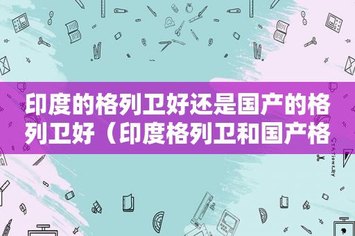 印度的格列卫好还是国产的格列卫好（印度格列卫和国产格列卫区别）