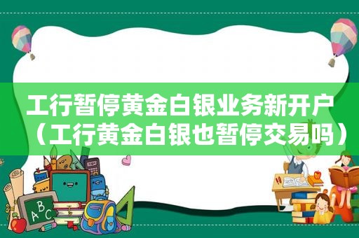 工行暂停黄金白银业务新开户（工行黄金白银也暂停交易吗）