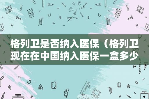 格列卫是否纳入医保（格列卫现在在中国纳入医保一盒多少钱）