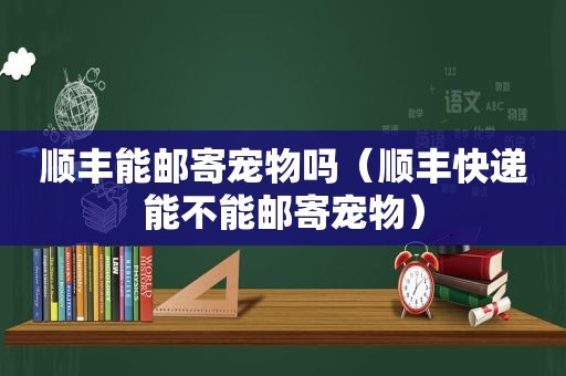 顺丰能邮寄宠物吗（顺丰快递能不能邮寄宠物）