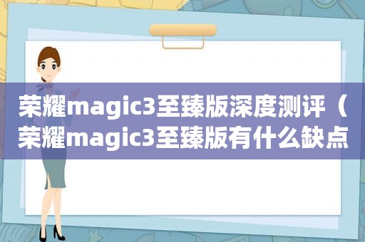 荣耀magic3至臻版深度测评（荣耀magic3至臻版有什么缺点）