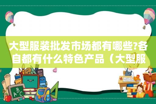 大型服装批发市场都有哪些?各自都有什么特色产品（大型服装批发市场都有哪些?各自都有什么特色的）