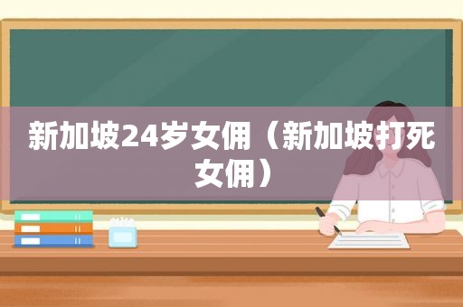 新加坡24岁女佣（新加坡打死女佣）