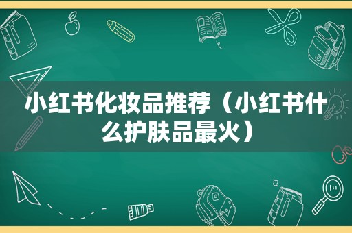 小红书化妆品推荐（小红书什么护肤品最火）