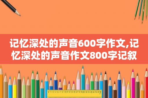 记忆深处的声音600字作文,记忆深处的声音作文800字记叙文