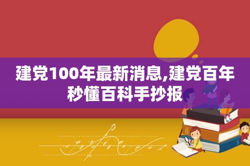 建党100年最新消息,建党百年秒懂百科手抄报