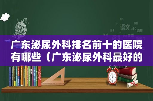 广东泌尿外科排名前十的医院有哪些（广东泌尿外科最好的医院排名）