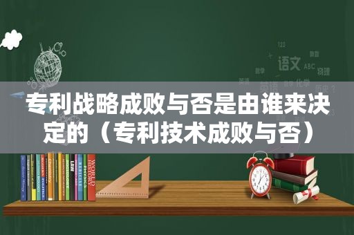 专利战略成败与否是由谁来决定的（专利技术成败与否）