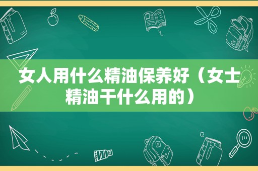 女人用什么精油保养好（女士精油干什么用的）