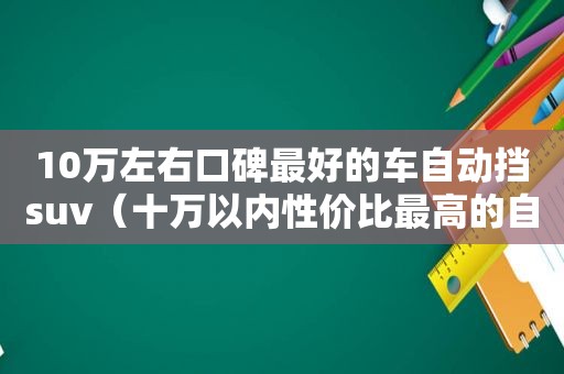 10万左右口碑最好的车自动挡suv（十万以内性价比最高的自动挡汽车排行榜）