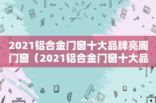 2021铝合金门窗十大品牌亮阁门窗（2021铝合金门窗十大品牌排行榜）