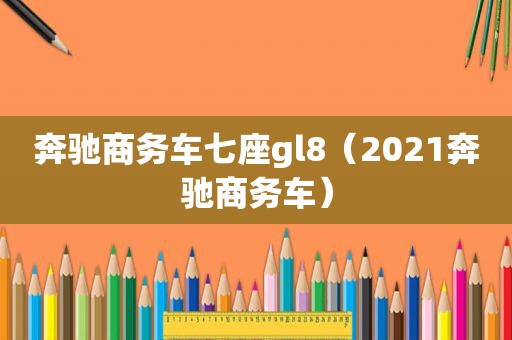 奔驰商务车七座gl8（2021奔驰商务车）