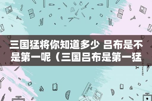 三国猛将你知道多少 吕布是不是第一呢（三国吕布是第一猛将吗?）