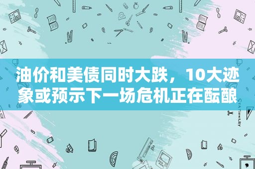 油价和美债同时大跌，10大迹象或预示下一场危机正在酝酿