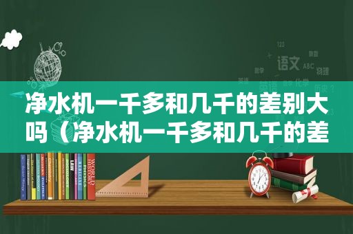 净水机一千多和几千的差别大吗（净水机一千多和几千的差别在哪）