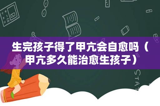 生完孩子得了甲亢会自愈吗（甲亢多久能治愈生孩子）