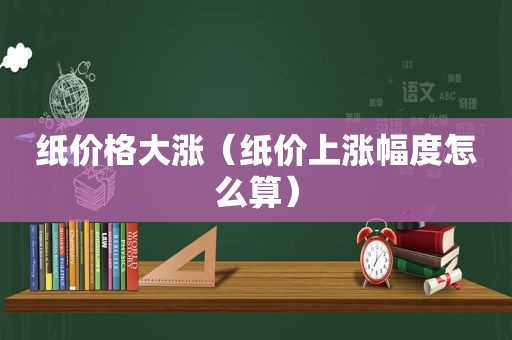 纸价格大涨（纸价上涨幅度怎么算）