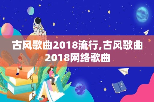 古风歌曲2018流行,古风歌曲2018网络歌曲