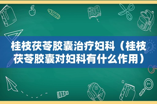 桂枝茯苓胶囊治疗妇科（桂枝茯苓胶囊对妇科有什么作用）