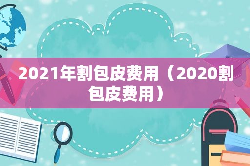 2021年割包皮费用（2020割包皮费用）