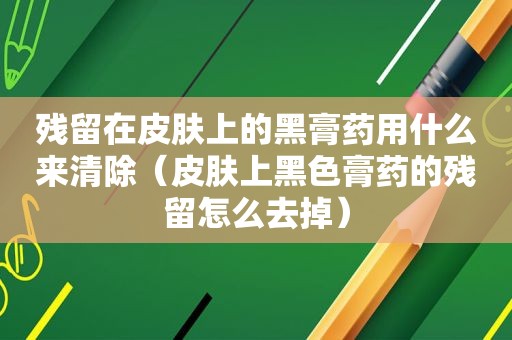 残留在皮肤上的黑膏药用什么来清除（皮肤上黑色膏药的残留怎么去掉）