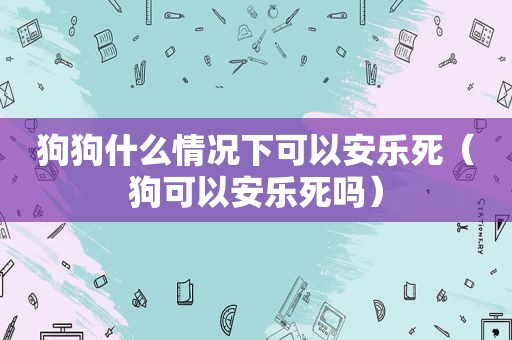 狗狗什么情况下可以安乐死（狗可以安乐死吗）