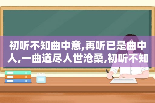 初听不知曲中意,再听已是曲中人,一曲道尽人世沧桑,初听不知曲中喜,再听已是曲中人!