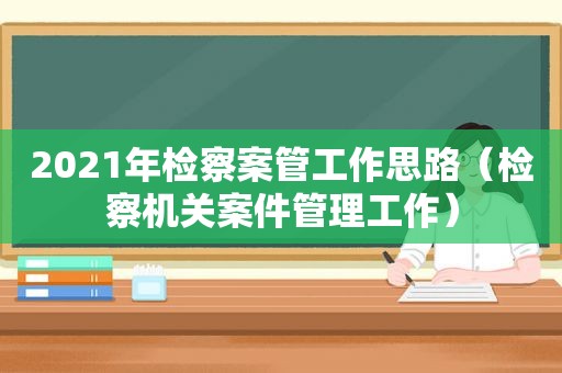 2021年检察案管工作思路（检察机关案件管理工作）