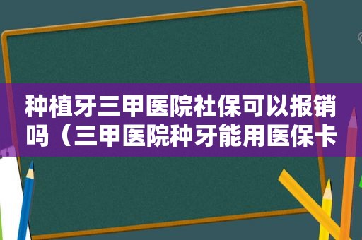 种植牙三甲医院社保可以报销吗（三甲医院种牙能用医保卡余额吗）