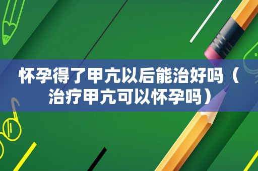 怀孕得了甲亢以后能治好吗（治疗甲亢可以怀孕吗）