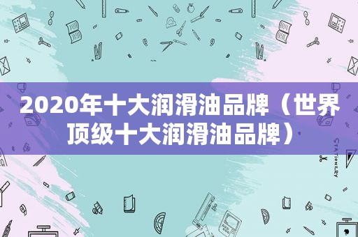 2020年十大润滑油品牌（世界顶级十大润滑油品牌）