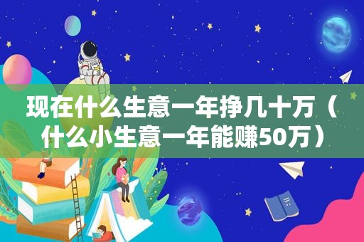 现在什么生意一年挣几十万（什么小生意一年能赚50万）