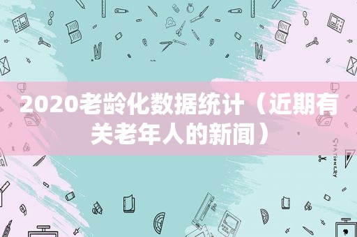 2020老龄化数据统计（近期有关老年人的新闻）