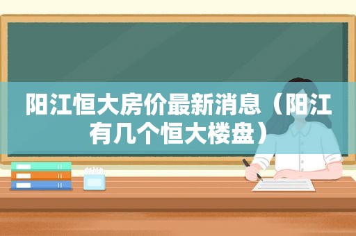 阳江恒大房价最新消息（阳江有几个恒大楼盘）