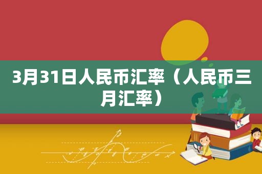 3月31日人民币汇率（人民币三月汇率）