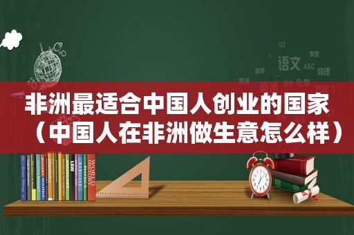 非洲最适合中国人创业的国家（中国人在非洲做生意怎么样）