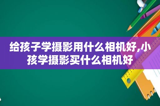 给孩子学摄影用什么相机好,小孩学摄影买什么相机好