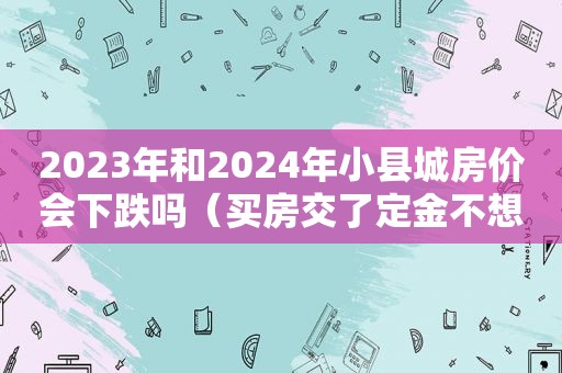 2023年和2024年小县城房价会下跌吗（买房交了定金不想要了能退吗）