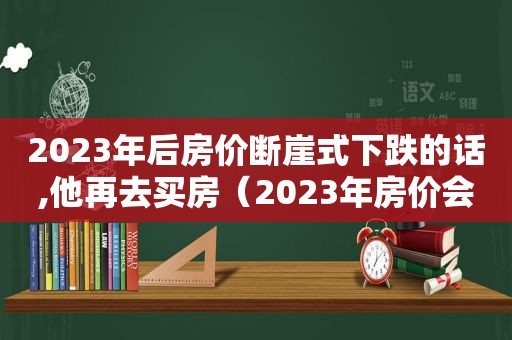 2023年后房价断崖式下跌的话,他再去买房（2023年房价会是什么样）